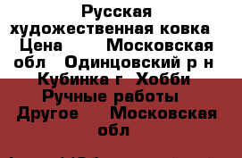 Русская художественная ковка › Цена ­ 1 - Московская обл., Одинцовский р-н, Кубинка г. Хобби. Ручные работы » Другое   . Московская обл.